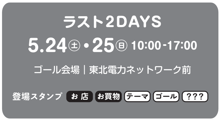 ラスト2デイズは5月24日土曜日と5月25日日曜日。時間は10時から17時まで。ゴール会場は東北電力ネットワーク前です。この期間に登場するスタンプは、お店スタンプ、お買い物スタンプ、テーマスタンプ、ゴールスタンプなどです。